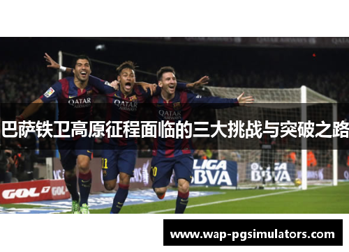 巴萨铁卫高原征程面临的三大挑战与突破之路