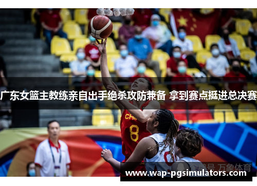 广东女篮主教练亲自出手绝杀攻防兼备 拿到赛点挺进总决赛