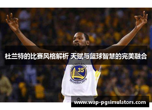 杜兰特的比赛风格解析 天赋与篮球智慧的完美融合