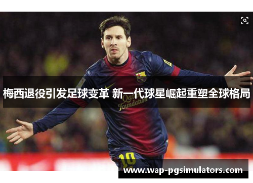 梅西退役引发足球变革 新一代球星崛起重塑全球格局