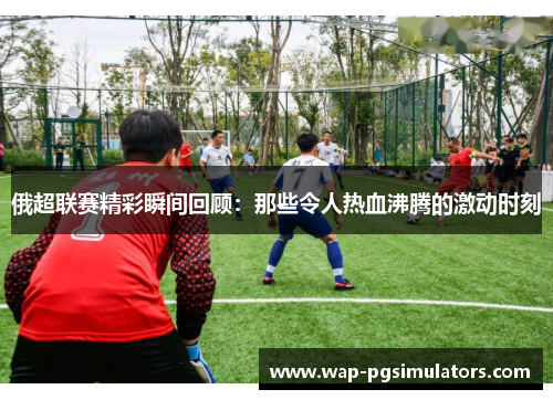 俄超联赛精彩瞬间回顾：那些令人热血沸腾的激动时刻