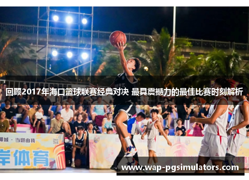 回顾2017年海口篮球联赛经典对决 最具震撼力的最佳比赛时刻解析
