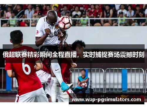 俄超联赛精彩瞬间全程直播，实时捕捉赛场震撼时刻