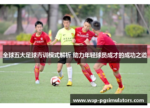 全球五大足球青训模式解析 助力年轻球员成才的成功之道