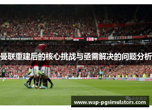 曼联重建后的核心挑战与亟需解决的问题分析