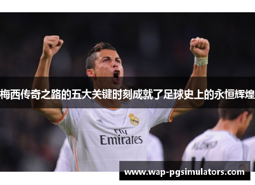 梅西传奇之路的五大关键时刻成就了足球史上的永恒辉煌