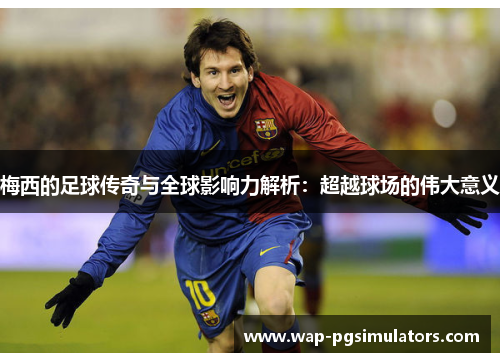 梅西的足球传奇与全球影响力解析：超越球场的伟大意义