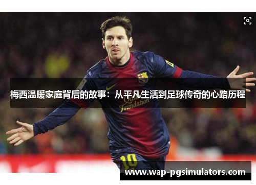 梅西温暖家庭背后的故事：从平凡生活到足球传奇的心路历程