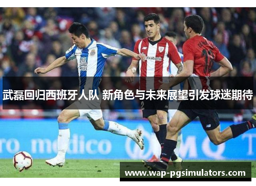 武磊回归西班牙人队 新角色与未来展望引发球迷期待