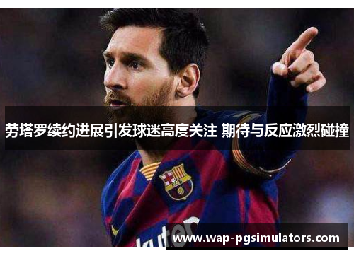 劳塔罗续约进展引发球迷高度关注 期待与反应激烈碰撞