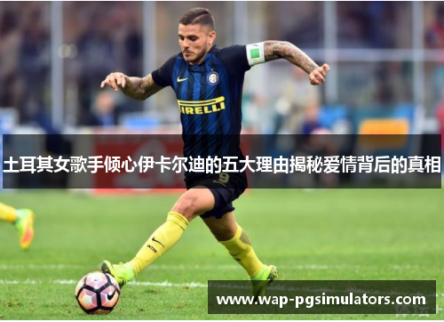 土耳其女歌手倾心伊卡尔迪的五大理由揭秘爱情背后的真相