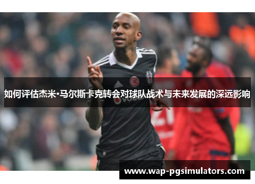 如何评估杰米·马尔斯卡克转会对球队战术与未来发展的深远影响