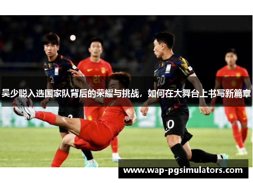 吴少聪入选国家队背后的荣耀与挑战，如何在大舞台上书写新篇章