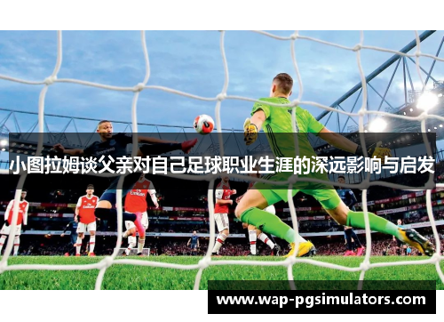 小图拉姆谈父亲对自己足球职业生涯的深远影响与启发