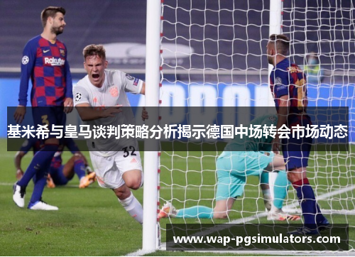 基米希与皇马谈判策略分析揭示德国中场转会市场动态