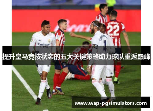 提升皇马竞技状态的五大关键策略助力球队重返巅峰