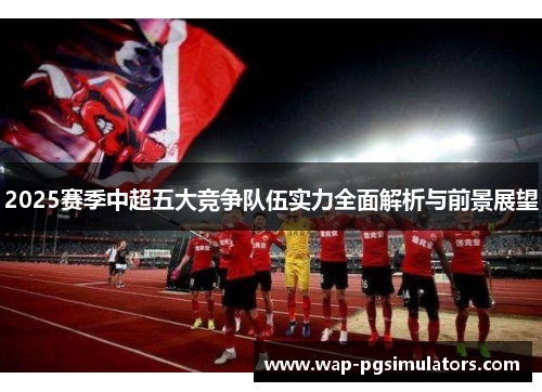 2025赛季中超五大竞争队伍实力全面解析与前景展望