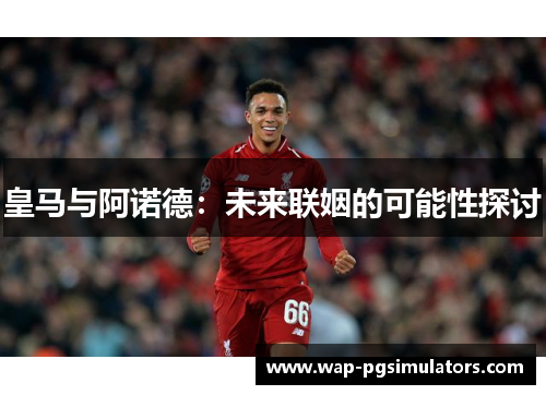 皇马与阿诺德：未来联姻的可能性探讨