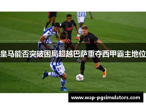 皇马能否突破困局超越巴萨重夺西甲霸主地位 皇马能否突破困局超越巴萨重夺西甲霸主地位