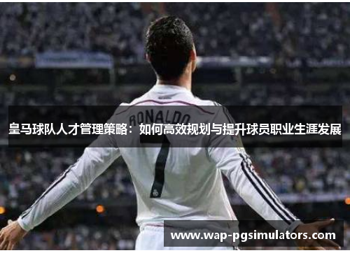皇马球队人才管理策略：如何高效规划与提升球员职业生涯发展