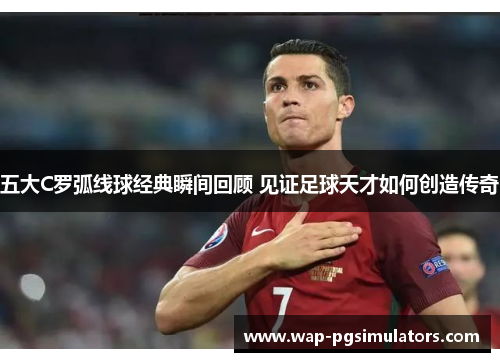 五大C罗弧线球经典瞬间回顾 见证足球天才如何创造传奇