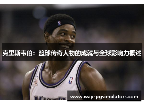 克里斯韦伯：篮球传奇人物的成就与全球影响力概述