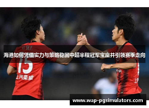 海港如何凭借实力与策略稳固中超半程冠军宝座并引领赛季走向