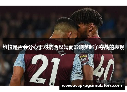 维拉是否会分心于对抗西汉姆而影响英超争夺战的表现