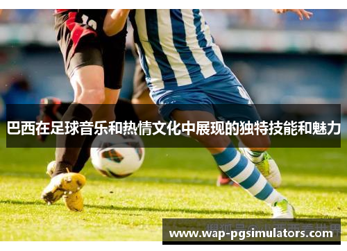 巴西在足球音乐和热情文化中展现的独特技能和魅力