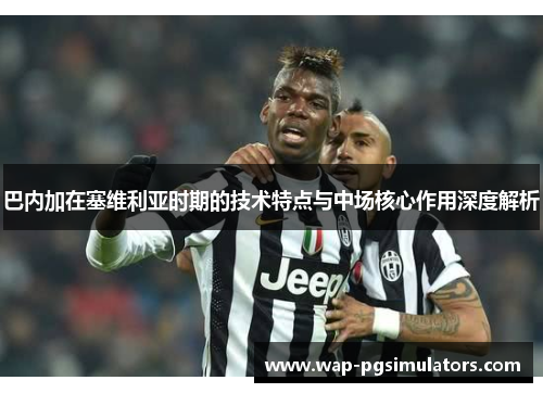 巴内加在塞维利亚时期的技术特点与中场核心作用深度解析
