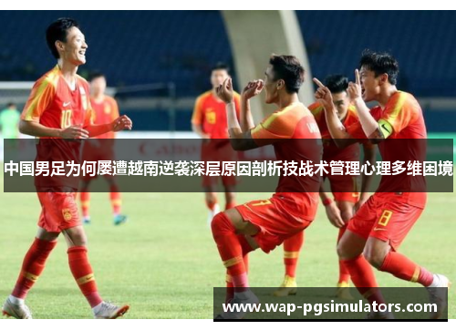 中国男足为何屡遭越南逆袭深层原因剖析技战术管理心理多维困境