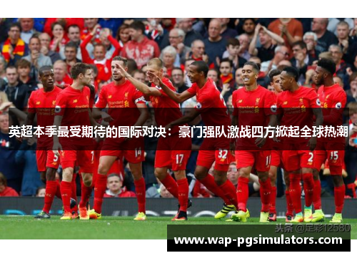 英超本季最受期待的国际对决：豪门强队激战四方掀起全球热潮