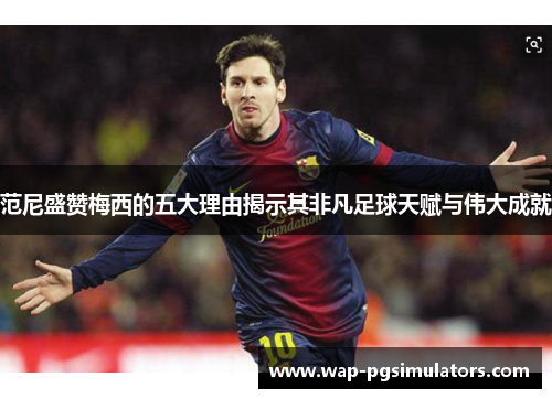 范尼盛赞梅西的五大理由揭示其非凡足球天赋与伟大成就