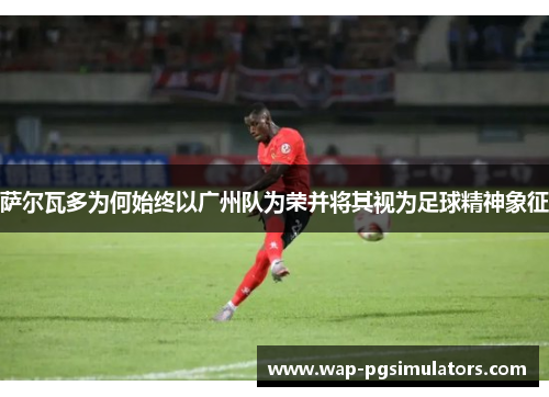 萨尔瓦多为何始终以广州队为荣并将其视为足球精神象征