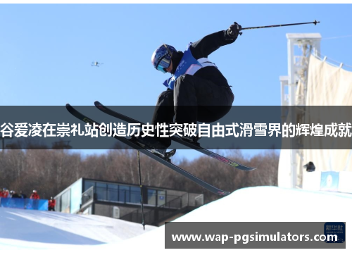 谷爱凌在崇礼站创造历史性突破自由式滑雪界的辉煌成就