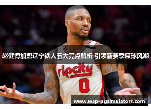 赵健博加盟辽宁铁人五大亮点解析 引领新赛季篮球风潮