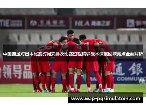 中国国足对日本比赛时间安排及比赛过程精彩战术深度回顾亮点全面解析
