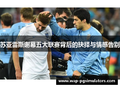 苏亚雷斯谢幕五大联赛背后的抉择与情感告别