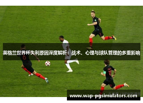 英格兰世界杯失利原因深度解析：战术、心理与球队管理的多重影响
