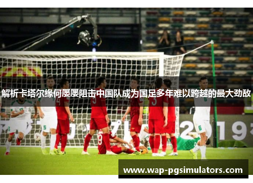 解析卡塔尔缘何屡屡阻击中国队成为国足多年难以跨越的最大劲敌