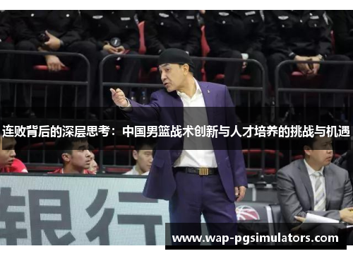 连败背后的深层思考:中国男篮战术创新与人才培养的挑战与机遇 连败背后的深层思考:中国男篮战术创新与人才培养的挑战与机遇