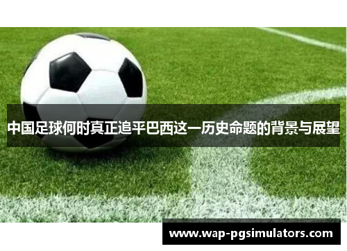 中国足球何时真正追平巴西这一历史命题的背景与展望