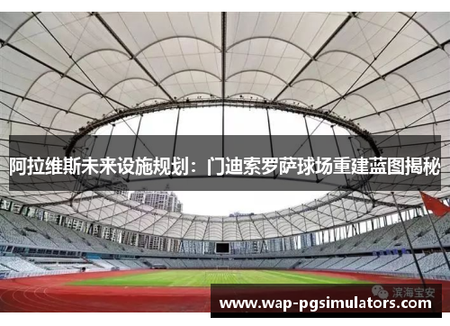 阿拉维斯未来设施规划:门迪索罗萨球场重建蓝图揭秘 阿拉维斯未来设施规划:门迪索罗萨球场重建蓝图揭秘