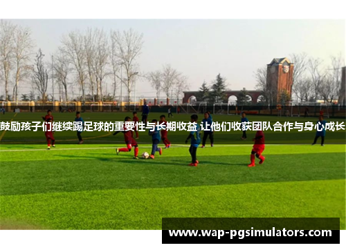 鼓励孩子们继续踢足球的重要性与长期收益 让他们收获团队合作与身心成长