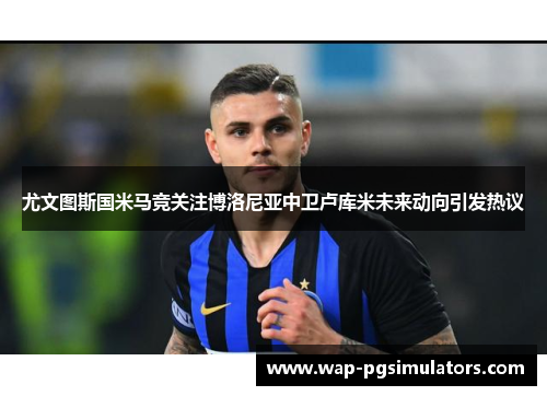 尤文图斯国米马竞关注博洛尼亚中卫卢库米未来动向引发热议