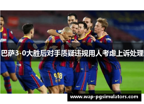 巴萨3-0大胜后对手质疑违规用人考虑上诉处理