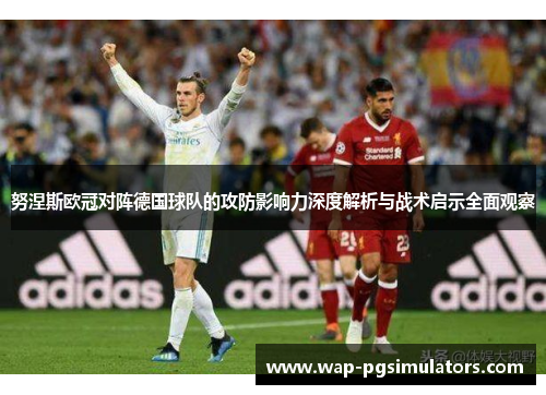 努涅斯欧冠对阵德国球队的攻防影响力深度解析与战术启示全面观察 努涅斯欧冠对阵德国球队的攻防影响力深度解析与战术启示全面观察