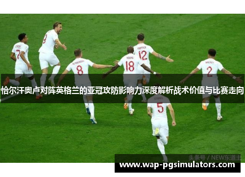 恰尔汗奥卢对阵英格兰的亚冠攻防影响力深度解析战术价值与比赛走向 恰尔汗奥卢对阵英格兰的亚冠攻防影响力深度解析战术价值与比赛走向