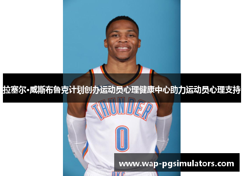拉塞尔·威斯布鲁克计划创办运动员心理健康中心助力运动员心理支持 拉塞尔·威斯布鲁克计划创办运动员心理健康中心助力运动员心理支持