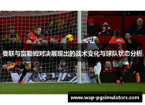 曼联与富勒姆对决展现出的战术变化与球队状态分析